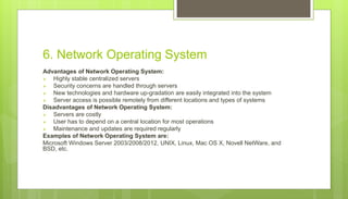 6. Network Operating System
Advantages of Network Operating System:
 Highly stable centralized servers
 Security concerns are handled through servers
 New technologies and hardware up-gradation are easily integrated into the system
 Server access is possible remotely from different locations and types of systems
Disadvantages of Network Operating System:
 Servers are costly
 User has to depend on a central location for most operations
 Maintenance and updates are required regularly
Examples of Network Operating System are:
Microsoft Windows Server 2003/2008/2012, UNIX, Linux, Mac OS X, Novell NetWare, and
BSD, etc.
 