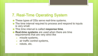 7. Real-Time Operating System
 These types of OSs serve real-time systems.
 The time interval required to process and respond to inputs
is very small.
 This time interval is called response time.
 Real-time systems are used when there are time
requirements that are very strict like
 missile systems,
 air traffic control systems,
 robots, etc.
 