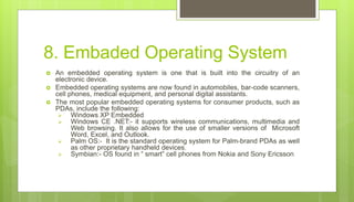 8. Embaded Operating System
 An embedded operating system is one that is built into the circuitry of an
electronic device.
 Embedded operating systems are now found in automobiles, bar-code scanners,
cell phones, medical equipment, and personal digital assistants.
 The most popular embedded operating systems for consumer products, such as
PDAs, include the following:
 Windows XP Embedded
 Windows CE .NET:- it supports wireless communications, multimedia and
Web browsing. It also allows for the use of smaller versions of Microsoft
Word, Excel, and Outlook.
 Palm OS:- It is the standard operating system for Palm-brand PDAs as well
as other proprietary handheld devices.
 Symbian:- OS found in “ smart” cell phones from Nokia and Sony Ericsson
 