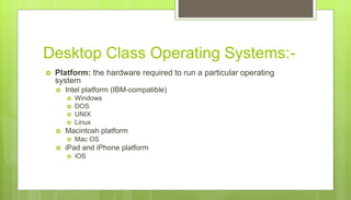 Desktop Class Operating Systems:-
 Platform: the hardware required to run a particular operating
system
 Intel platform (IBM-compatible)
 Windows
 DOS
 UNIX
 Linux
 Macintosh platform
 Mac OS
 iPad and iPhone platform
 iOS
 