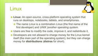 Linux
 Linux: An open-source, cross-platform operating system that
runs on desktops, notebooks, tablets, and smartphones.
 The name Linux is a combination Linus (the first name of the
first developer) and UNIX (another operating system.
 Users are free to modify the code, improve it, and redistribute it,
 Developers are not allowed to charge money for the Linux kernel
itself (the main part of the operating system), but they can charge
money for distributions (distros for short).
 