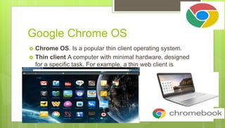 Google Chrome OS
 Chrome OS. Is a popular thin client operating system.
 Thin client A computer with minimal hardware, designed
for a specific task. For example, a thin web client is
designed for using the Internet.
 