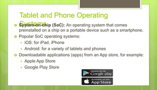 Tablet and Phone Operating
Systems
 System-on-chip (SoC): An operating system that comes
preinstalled on a chip on a portable device such as a smartphone.
 Popular SoC operating systems:
 iOS: for iPad, iPhone
 Android: for a variety of tablets and phones
 Downloadable applications (apps) from an App store, for example:
 Apple App Store
 Google Play Store
 