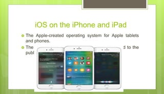 iOS on the iPhone and iPad
 The Apple-created operating system for Apple tablets
and phones.
 The current stable version, iOS 14, was released to the
public on September 16, 2020.
 