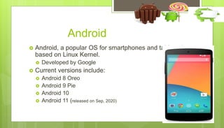 Android
 Android, a popular OS for smartphones and tablets, is
based on Linux Kernel.
 Developed by Google
 Current versions include:
 Android 8 Oreo
 Android 9 Pie
 Android 10
 Android 11 (released on Sep, 2020)
 