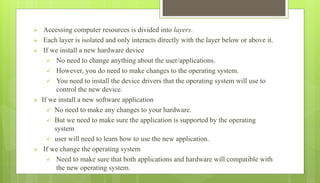  Accessing computer resources is divided into layers.
 Each layer is isolated and only interacts directly with the layer below or above it.
 If we install a new hardware device
 No need to change anything about the user/applications.
 However, you do need to make changes to the operating system.
 You need to install the device drivers that the operating system will use to
control the new device.
 If we install a new software application
 No need to make any changes to your hardware.
 But we need to make sure the application is supported by the operating
system
 user will need to learn how to use the new application.
 If we change the operating system
 Need to make sure that both applications and hardware will compatible with
the new operating system.
 