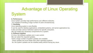 Advantage of Linux Operating
System
6. Performance
Linux system provides high performance over different networks.
It is capable of handling a large number of users simultaneously.
7. Flexibility
Linux operating system is very flexible.
It can be used for desktop applications, embedded systems, and server applications too.
It also provides various restriction options for specific computers.
We can install only necessary components for a system.
8. Software Updates
In Linux, the software updates are in user control.
We can select the required updates.
There a large number of system updates are available.
These updates are much faster than other operating systems.
So, the system updates can be installed easily without facing any issue.
 