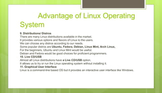 Advantage of Linux Operating
System
9. Distributions/ Distros
There are many Linux distributions available in the market.
It provides various options and flavors of Linux to the users.
We can choose any distros according to our needs.
Some popular distros are Ubuntu, Fedora, Debian, Linux Mint, Arch Linux,
For the beginners, Ubuntu and Linux Mint would be useful.
Debian and Fedora would be good choices for proficient programmers.
10. Live CD/USB
Almost all Linux distributions have a Live CD/USB option.
It allows us to try or run the Linux operating system without installing it.
11. Graphical User Interface
Linux is a command-line based OS but it provides an interactive user interface like Windows.
 