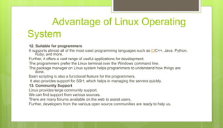 Advantage of Linux Operating
System
12. Suitable for programmers
It supports almost all of the most used programming languages such as C/C++, Java, Python,
Ruby, and more.
Further, it offers a vast range of useful applications for development.
The programmers prefer the Linux terminal over the Windows command line.
The package manager on Linux system helps programmers to understand how things are
done.
Bash scripting is also a functional feature for the programmers.
It also provides support for SSH, which helps in managing the servers quickly.
13. Community Support
Linux provides large community support.
We can find support from various sources.
There are many forums available on the web to assist users.
Further, developers from the various open source communities are ready to help us.
 