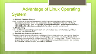 Advantage of Linux Operating
System
18. Multiple Desktop Support
Linux system provides multiple desktop environment support for its enhanced use. The
desktop environment option can be selected during installation. We can select any
desktop environment such as GNOME (GNU Network Object Model Environment) or
KDE (K Desktop Environment) as both have their specific environment.
19. Multitasking
It is a multitasking operating system as it can run multiple tasks simultaneously without
affecting the system speed.
20. Heavily Documented for beginners
There are many command-line options that provide documentation on commands, libraries,
standards such as manual pages and info pages. Also, there are plenty of documents
available on the internet in different formats, such as Linux tutorials, Linux documentation
project, Serverfault, and more. To help the beginners, several communities are available
such as Ask Ubuntu, Reddit, and StackOverflow.
 