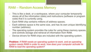 RAM – Random Access Memory
 This is like a desk, or a workspace, where your computer temporarily
stores all of the information (data) and instructions (software or program
code) that it is currently using.
 Each RAM chip contains millions of address spaces.
 Each address space is the same size, and has its own unique identifying
number (address).
 The operating system provides the rules for using these memory spaces,
and controls storage and retrieval of information from RAM.
 Device drivers for RAM chips are included with the operating system.
Problem: If RAM needs an operating system to work, and an operating
system needs RAM in order to work, how does your computer activate its
RAM to load the operating system?
 