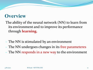 Overview
The ability of the neural network (NN) to learn from
its environment and to improve its performance
through learning.
- The NN is stimulated by an environment
- The NN undergoes changes in its free parameteres
- The NN responds in a new way to the environment
4/8/2020 17
M Sood NITTTR CHD
 