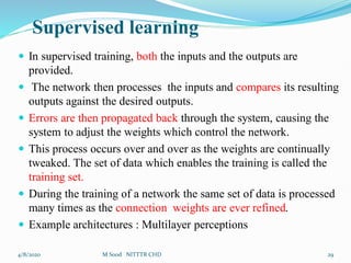 Supervised learning
 In supervised training, both the inputs and the outputs are
provided.
 The network then processes the inputs and compares its resulting
outputs against the desired outputs.
 Errors are then propagated back through the system, causing the
system to adjust the weights which control the network.
 This process occurs over and over as the weights are continually
tweaked. The set of data which enables the training is called the
training set.
 During the training of a network the same set of data is processed
many times as the connection weights are ever refined.
 Example architectures : Multilayer perceptions
4/8/2020 29
M Sood NITTTR CHD
 