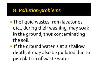 The liquid wastes from lavatories
etc., during their washing, may soak
in the ground, thus contaminatingin the ground, thus contaminating
the soil.
If the ground water is at a shallow
depth, it may also be polluted due to
percolation of waste water.
 