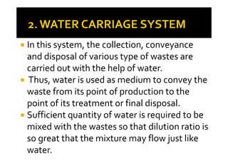 In this system, the collection, conveyance
and disposal of various type of wastes are
carried out with the help of water.
Thus, water is used as medium to convey theThus, water is used as medium to convey the
waste from its point of production to the
point of its treatment or final disposal.
Sufficient quantity of water is required to be
mixed with the wastes so that dilution ratio is
so great that the mixture may flow just like
water.
 