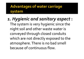1. Hygienic and sanitary aspect :
The system is very hygienic since the
night soil and other waste water isnight soil and other waste water is
conveyed through closed conduits
which are not directly exposed to the
atmosphere.There is no bad smell
because of continuous flow.
 