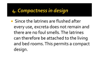 Since the latrines are flushed after
every use, excreta does not remain and
there are no foul smells.The latrinesthere are no foul smells.The latrines
can therefore be attached to the living
and bed rooms.This permits a compact
design.
 