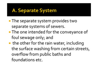 The separate system provides two
separate systems of sewers.
The one intended for the conveyance ofThe one intended for the conveyance of
foul sewage only; and
the other for the rain water, including
the surface washing from certain streets,
overflow from public baths and
foundations etc.
 