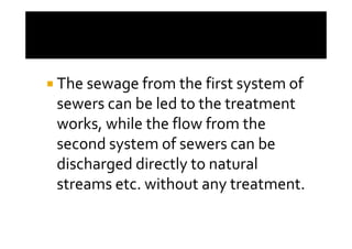 The sewage from the first system of
sewers can be led to the treatment
works, while the flow from theworks, while the flow from the
second system of sewers can be
discharged directly to natural
streams etc. without any treatment.
 