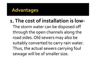 1.The cost of installation is low-
The storm water can be disposed off
through the open channels along thethrough the open channels along the
road sides. Old sewers may also be
suitably converted to carry rain water.
Thus, the actual sewers carrying foul
sewage will be of smaller size.
 