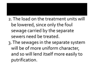 2.The load on the treatment units will
be lowered, since only the foul
sewage carried by the separatesewage carried by the separate
sewers need be treated.
3.The sewages in the separate system
will be of more uniform character,
and so will lend itself more easily to
putrification.
 