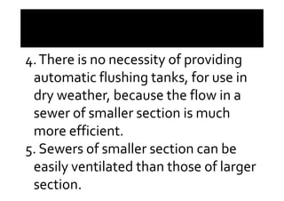 4.There is no necessity of providing
automatic flushing tanks, for use in
dry weather, because the flow in adry weather, because the flow in a
sewer of smaller section is much
more efficient.
5. Sewers of smaller section can be
easily ventilated than those of larger
section.
 