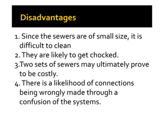 1. Since the sewers are of small size, it is
difficult to clean
2.They are likely to get chocked.2.They are likely to get chocked.
3.Two sets of sewers may ultimately prove
to be costly.
4.There is a likelihood of connections
being wrongly made through a
confusion of the systems.
 