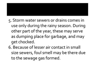 5. Storm water sewers or drains comes in
use only during the rainy season. During
other part of the year, these may serveother part of the year, these may serve
as dumping place for garbage, and may
get chocked.
6. Because of lesser air contact in small
size sewers, foul smell may be there due
to the sewage gas formed.
 
