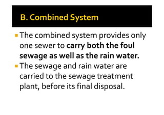 The combined system provides only
one sewer to carry both the foul
sewage as well as the rain water.sewage as well as the rain water.
The sewage and rain water are
carried to the sewage treatment
plant, before its final disposal.
 