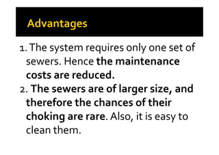 1.The system requires only one set of
sewers. Hence the maintenance
costs are reduced.costs are reduced.
2. The sewers are of larger size, and
therefore the chances of their
choking are rare. Also, it is easy to
clean them.
 