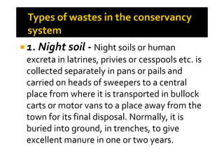 1. Night soil - Night soils or human
excreta in latrines, privies or cesspools etc. is
collected separately in pans or pails and
carried on heads of sweepers to a centralcarried on heads of sweepers to a central
place from where it is transported in bullock
carts or motor vans to a place away from the
town for its final disposal. Normally, it is
buried into ground, in trenches, to give
excellent manure in one or two years.
 