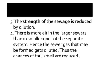 3.The strength of the sewage is reduced
by dilution.
4.There is more air in the larger sewers4.There is more air in the larger sewers
than in smaller ones of the separate
system. Hence the sewer gas that may
be formed gets diluted.Thus the
chances of foul smell are reduced.
 