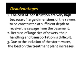 1. The cost of construction are very high
because of large dimensions of the sewers
to be constructed at sufficient depth to
receive the sewage from the basement.receive the sewage from the basement.
2. Because of large size of sewers, their
handling and transportation is difficult.
3. Due to the inclusion of the storm water,
the load on the treatment plant increases.
 