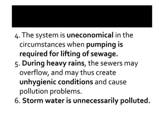 4.The system is uneconomical in the
circumstances when pumping is
required for lifting of sewage.required for lifting of sewage.
5. During heavy rains, the sewers may
overflow, and may thus create
unhygienic conditions and cause
pollution problems.
6. Storm water is unnecessarily polluted.
 