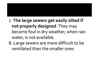 7. The large sewers get easily silted if
not properly designed.They may
become foul in dry weather, when rain
water, is not available.water, is not available.
8. Large sewers are more difficult to be
ventilated than the smaller ones
 