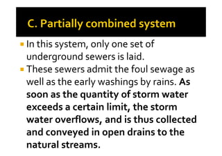 In this system, only one set of
underground sewers is laid.
These sewers admit the foul sewage as
well as the early washings by rains. Aswell as the early washings by rains. As
soon as the quantity of storm water
exceeds a certain limit, the storm
water overflows, and is thus collected
and conveyed in open drains to the
natural streams.
 