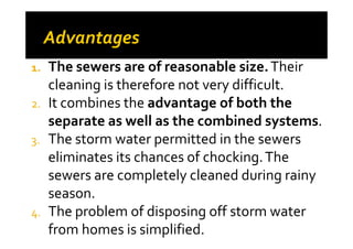 1. The sewers are of reasonable size.Their
cleaning is therefore not very difficult.
2. It combines the advantage of both the
separate as well as the combined systems.separate as well as the combined systems.
3. The storm water permitted in the sewers
eliminates its chances of chocking.The
sewers are completely cleaned during rainy
season.
4. The problem of disposing off storm water
from homes is simplified.
 