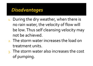 1. During the dry weather, when there is
no rain water, the velocity of flow will
be low.Thus self cleansing velocity may
not be achieved.not be achieved.
2. The storm water increases the load on
treatment units.
3. The storm water also increases the cost
of pumping.
 