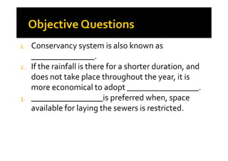 1. Conservancy system is also known as
_______________.
2. If the rainfall is there for a shorter duration, and
does not take place throughout the year, it isdoes not take place throughout the year, it is
more economical to adopt _________________.
3. _________________is preferred when, space
available for laying the sewers is restricted.
 
