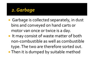 Garbage is collected separately, in dust
bins and conveyed on hand carts or
motor van once or twice is a day.motor van once or twice is a day.
It may consist of waste matter of both
non-combustible as well as combustible
type.The two are therefore sorted out.
Then it is dumped by suitable method
 