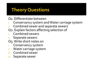 Q1. Differentiate between
i. Conservancy system andWater carriage system
ii. Combined sewer and separate sewers
Q2. Explain factors affecting selection of
i. Combined sewersi. Combined sewers
ii. Separate sewers
Q3.Write short notes on
i. Conservancy system
ii. Water carriage system
iii. Combined sewer
iv. Separate sewer
 