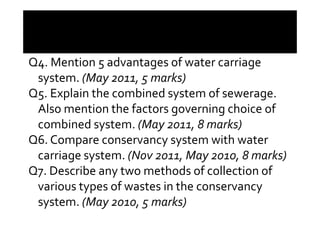 Q4. Mention 5 advantages of water carriage
system. (May 2011, 5 marks)
Q5. Explain the combined system of sewerage.
Also mention the factors governing choice ofAlso mention the factors governing choice of
combined system. (May 2011, 8 marks)
Q6. Compare conservancy system with water
carriage system. (Nov 2011, May 2010, 8 marks)
Q7. Describe any two methods of collection of
various types of wastes in the conservancy
system. (May 2010, 5 marks)
 