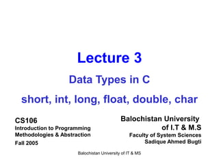 Balochistan University of IT & MS
Lecture 3
Data Types in C
short, int, long, float, double, char
CS106
Introduction to Programming
Methodologies & Abstraction
Fall 2005
Balochistan University
of I.T & M.S
Faculty of System Sciences
Sadique Ahmed Bugti
 