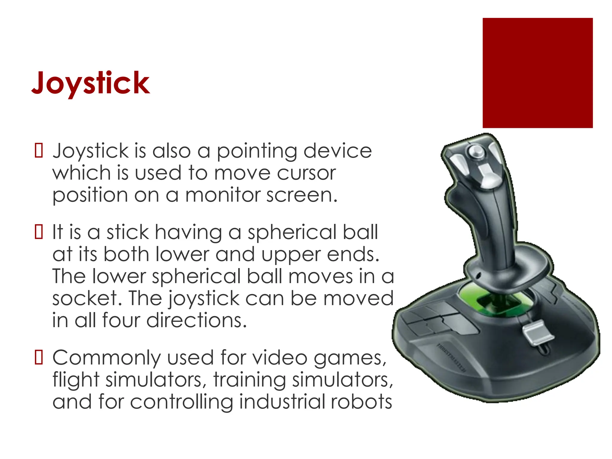 Joystick
 Joystick is also a pointing device
which is used to move cursor
position on a monitor screen.
 It is a stick having a spherical ball
at its both lower and upper ends.
The lower spherical ball moves in a
socket. The joystick can be moved
in all four directions.
 Commonly used for video games,
flight simulators, training simulators,
and for controlling industrial robots
 