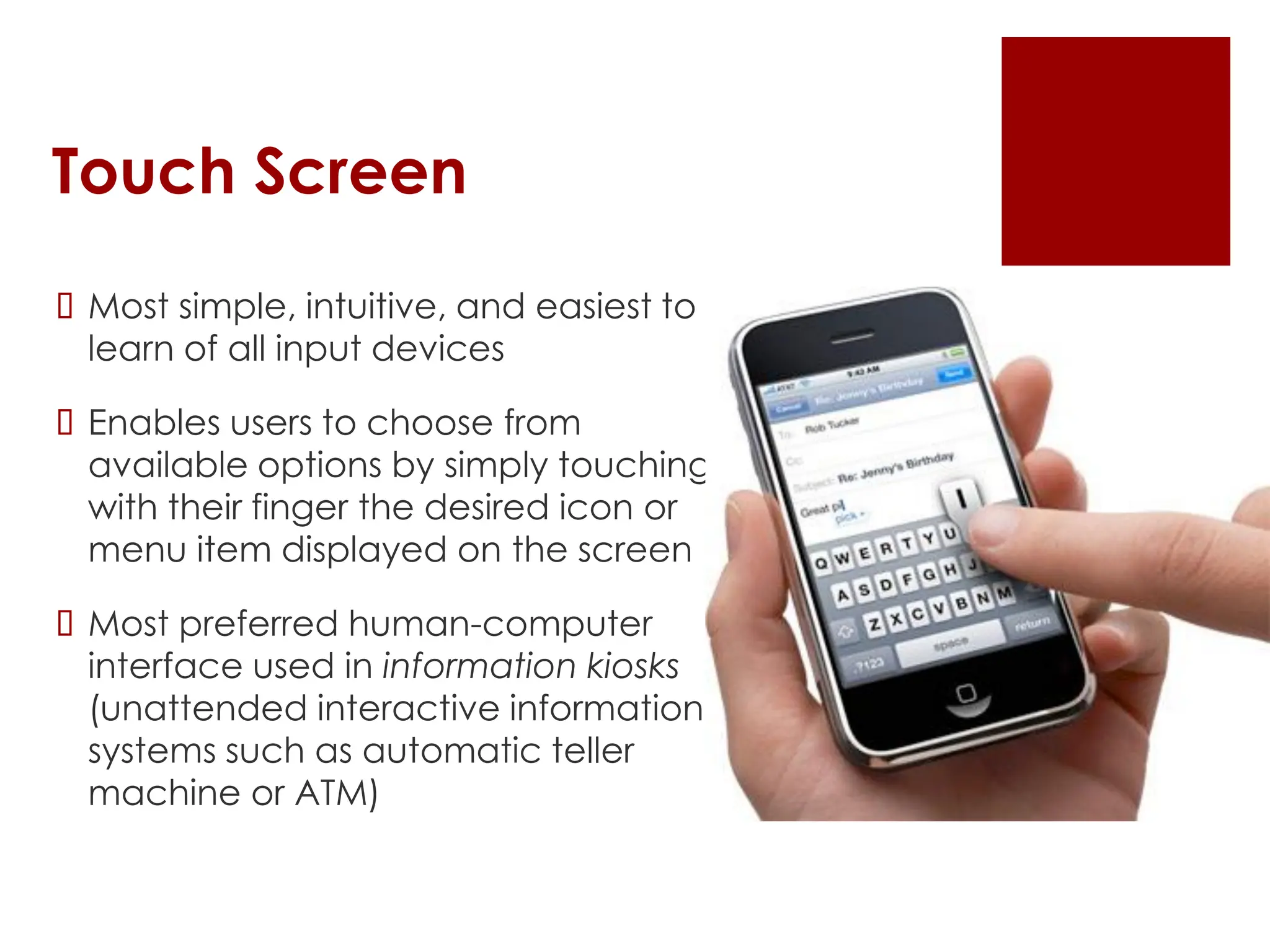 Touch Screen
 Most simple, intuitive, and easiest to
learn of all input devices
 Enables users to choose from
available options by simply touching
with their finger the desired icon or
menu item displayed on the screen
 Most preferred human-computer
interface used in information kiosks
(unattended interactive information
systems such as automatic teller
machine or ATM)
 