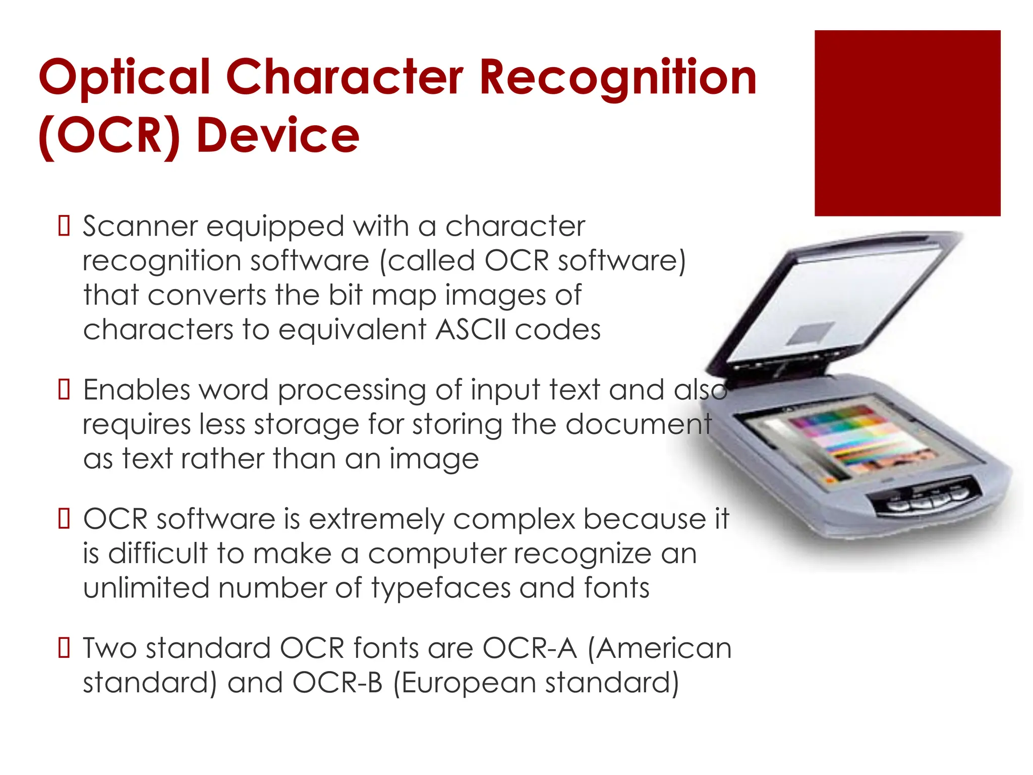 Optical Character Recognition
(OCR) Device
 Scanner equipped with a character
recognition software (called OCR software)
that converts the bit map images of
characters to equivalent ASCII codes
 Enables word processing of input text and also
requires less storage for storing the document
as text rather than an image
 OCR software is extremely complex because it
is difficult to make a computer recognize an
unlimited number of typefaces and fonts
 Two standard OCR fonts are OCR-A (American
standard) and OCR-B (European standard)
 