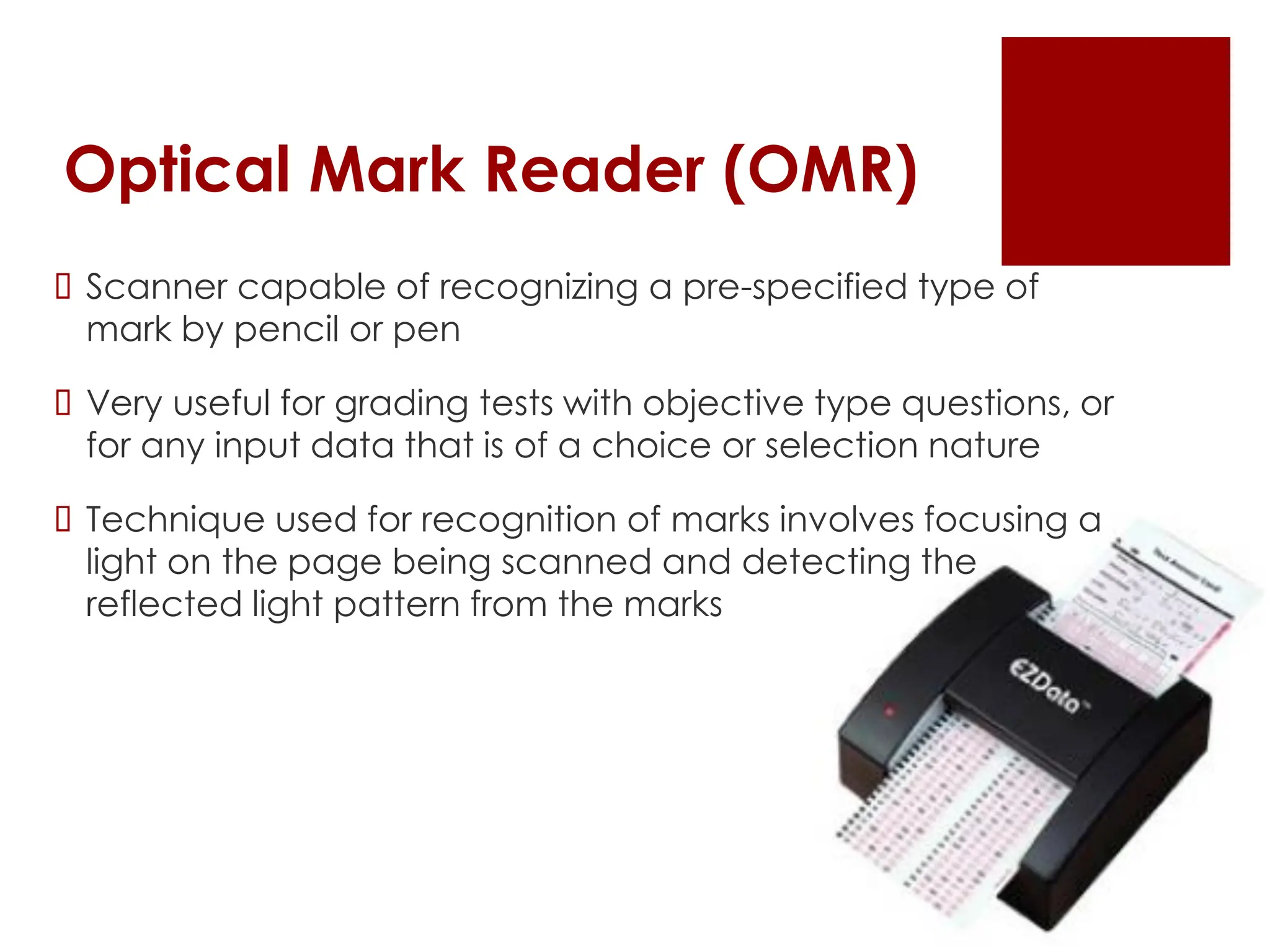 Optical Mark Reader (OMR)
 Scanner capable of recognizing a pre-specified type of
mark by pencil or pen
 Very useful for grading tests with objective type questions, or
for any input data that is of a choice or selection nature
 Technique used for recognition of marks involves focusing a
light on the page being scanned and detecting the
reflected light pattern from the marks
 