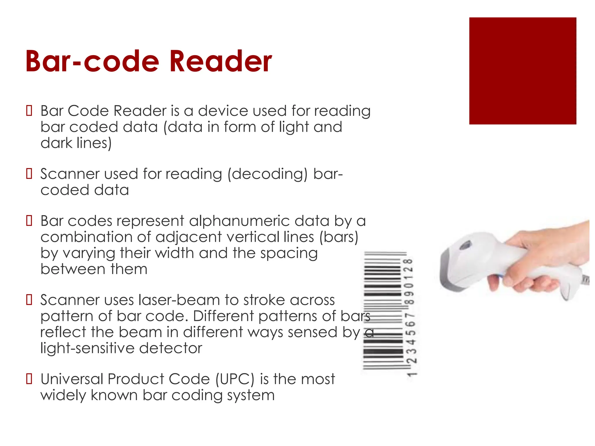 Bar-code Reader
 Bar Code Reader is a device used for reading
bar coded data (data in form of light and
dark lines)
 Scanner used for reading (decoding) bar-
coded data
 Bar codes represent alphanumeric data by a
combination of adjacent vertical lines (bars)
by varying their width and the spacing
between them
 Scanner uses laser-beam to stroke across
pattern of bar code. Different patterns of bars
reflect the beam in different ways sensed by a
light-sensitive detector
 Universal Product Code (UPC) is the most
widely known bar coding system
 