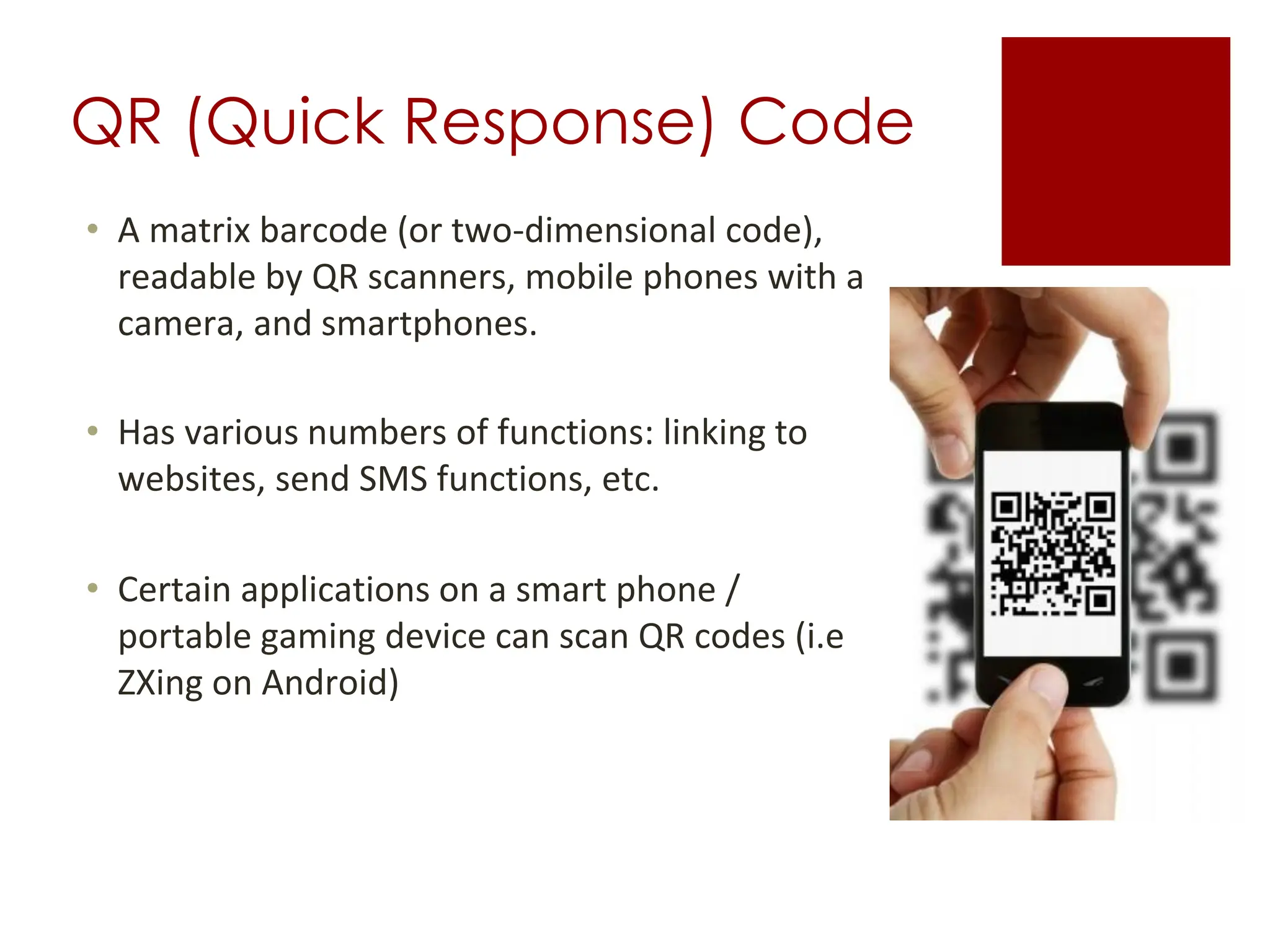 QR (Quick Response) Code
• A matrix barcode (or two-dimensional code),
readable by QR scanners, mobile phones with a
camera, and smartphones.
• Has various numbers of functions: linking to
websites, send SMS functions, etc.
• Certain applications on a smart phone /
portable gaming device can scan QR codes (i.e
ZXing on Android)
 