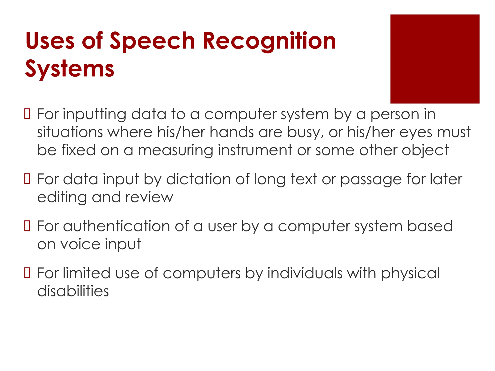 Uses of Speech Recognition
Systems
 For inputting data to a computer system by a person in
situations where his/her hands are busy, or his/her eyes must
be fixed on a measuring instrument or some other object
 For data input by dictation of long text or passage for later
editing and review
 For authentication of a user by a computer system based
on voice input
 For limited use of computers by individuals with physical
disabilities
 
